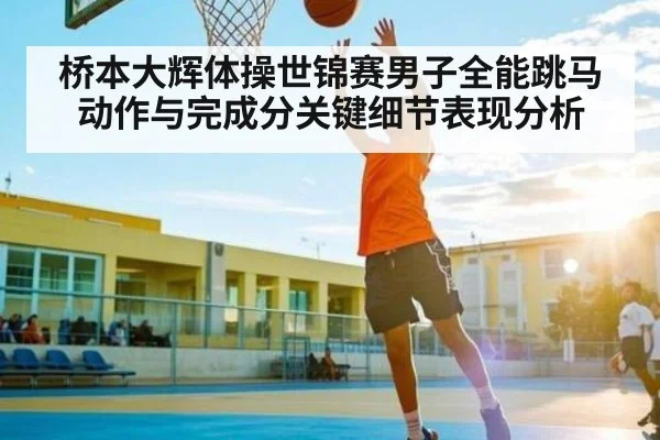 桥本大辉体操世锦赛男子全能跳马动作与完成分关键细节表现分析